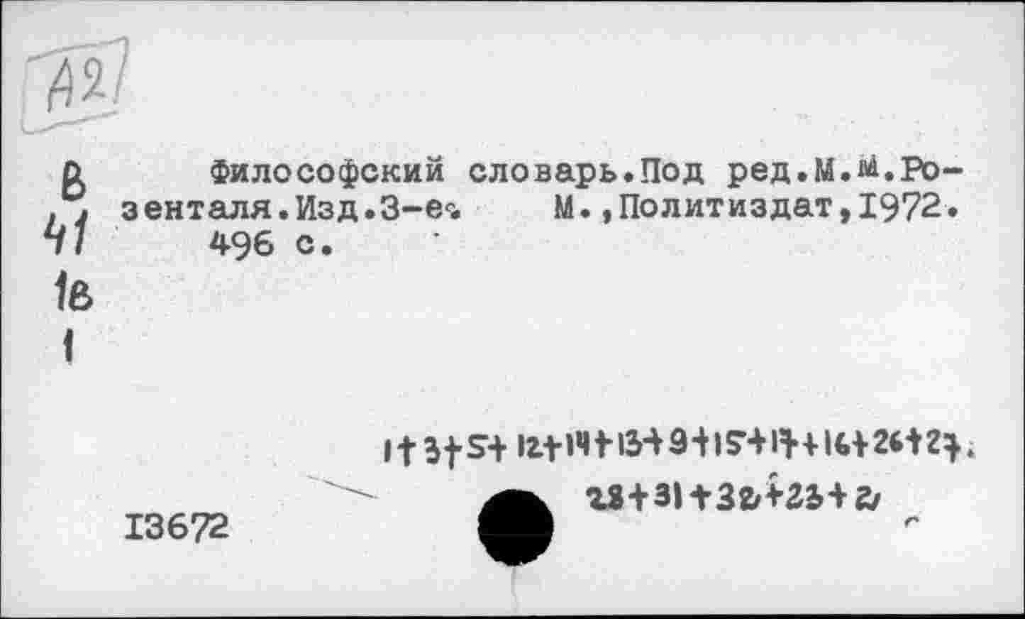 ﻿і42/
о	Философский словарь.Под ред.М.^.Ро-
. . зенталя.Изд.З-е'1. М., По лит из дат, 1972.
41	496 с.
1в
I
13672
11Э t S+ fct »4+ із-v â+ 174 IH16+ 2И .
Z2+3lt32/+2i+2/